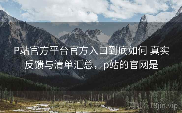 P站官方平台官方入口到底如何 真实反馈与清单汇总，p站的官网是