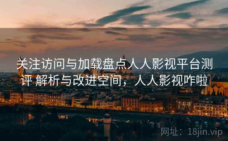 关注访问与加载盘点人人影视平台测评 解析与改进空间，人人影视咋啦