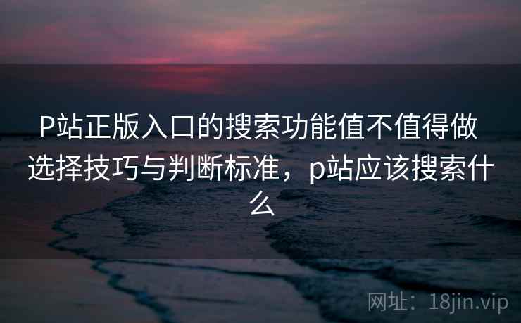 P站正版入口的搜索功能值不值得做 选择技巧与判断标准，p站应该搜索什么