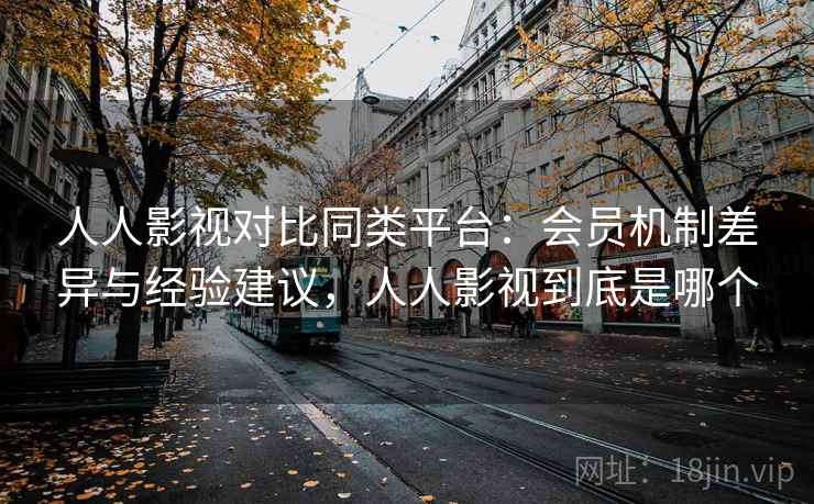 人人影视对比同类平台：会员机制差异与经验建议，人人影视到底是哪个