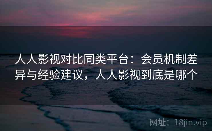 人人影视对比同类平台：会员机制差异与经验建议，人人影视到底是哪个