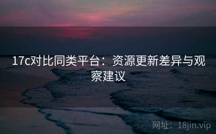 17c对比同类平台：资源更新差异与观察建议