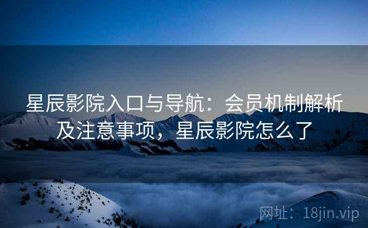 星辰影院入口与导航:会员机制解析及注意事项,星辰影院怎么了 星辰影院入口与导航:会员机制解析及注意事项,星辰影院怎么了