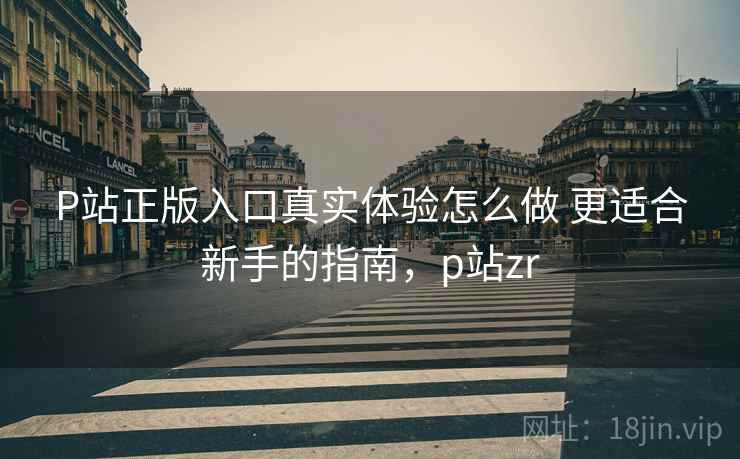 P站正版入口真实体验怎么做 更适合新手的指南,p站zr P站正版入口真实体验怎么做 更适合新手的指南,p站zr