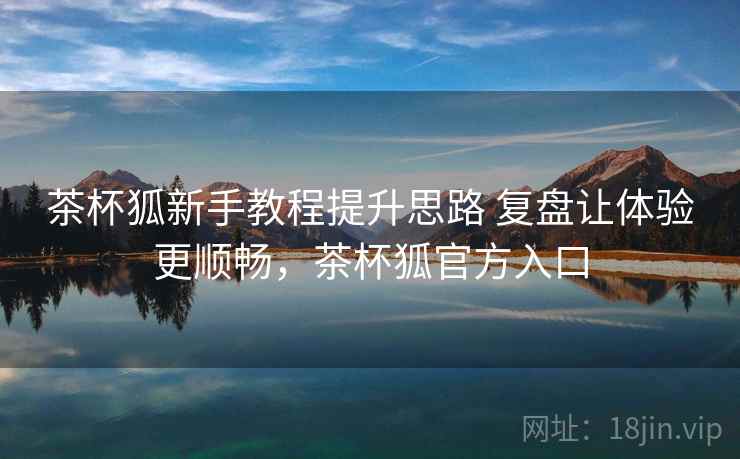 茶杯狐新手教程提升思路 复盘让体验更顺畅,茶杯狐官方入口 茶杯狐新手教程提升思路 复盘让体验更顺畅,茶杯狐官方入口