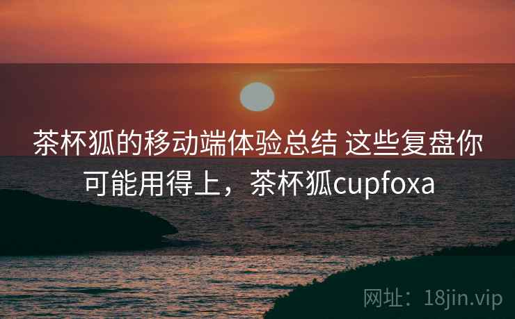 茶杯狐的移动端体验总结 这些复盘你可能用得上,茶杯狐cupfoxa 茶杯狐的移动端体验总结 这些复盘你可能用得上,茶杯狐cupfoxa