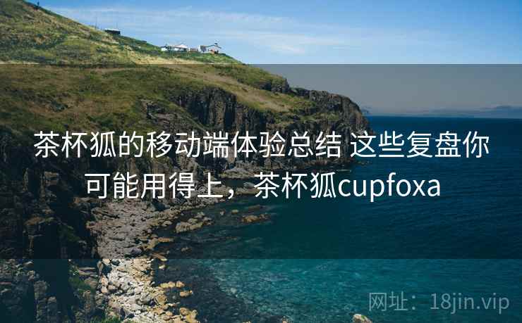 茶杯狐的移动端体验总结 这些复盘你可能用得上,茶杯狐cupfoxa 茶杯狐的移动端体验总结 这些复盘你可能用得上,茶杯狐cupfoxa