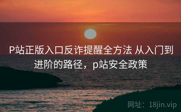 P站正版入口反诈提醒全方法 从入门到进阶的路径，p站安全政策