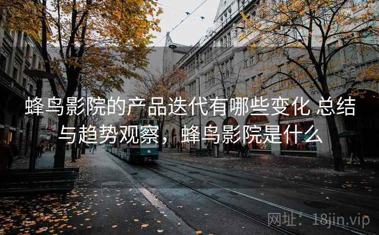 蜂鸟影院的产品迭代有哪些变化 总结与趋势观察,蜂鸟影院是什么 蜂鸟影院的产品迭代有哪些变化 总结与趋势观察,蜂鸟影院是什么