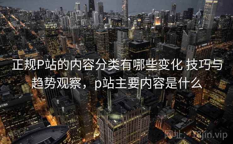 正规P站的内容分类有哪些变化 技巧与趋势观察,p站主要内容是什么 正规P站的内容分类有哪些变化 技巧与趋势观察,p站主要内容是什么