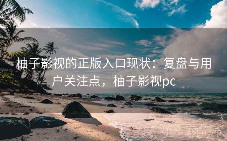 柚子影视的正版入口现状:复盘与用户关注点,柚子影视pc 柚子影视的正版入口现状:复盘与用户关注点,柚子影视pc