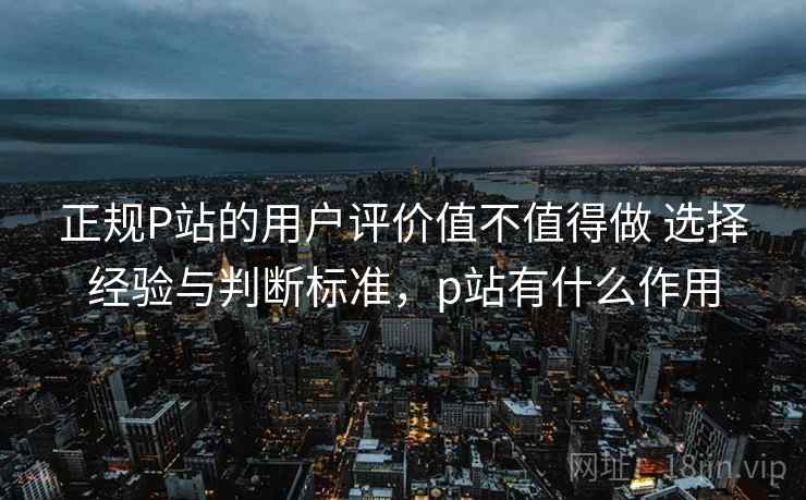 正规P站的用户评价值不值得做 选择经验与判断标准，p站有什么作用