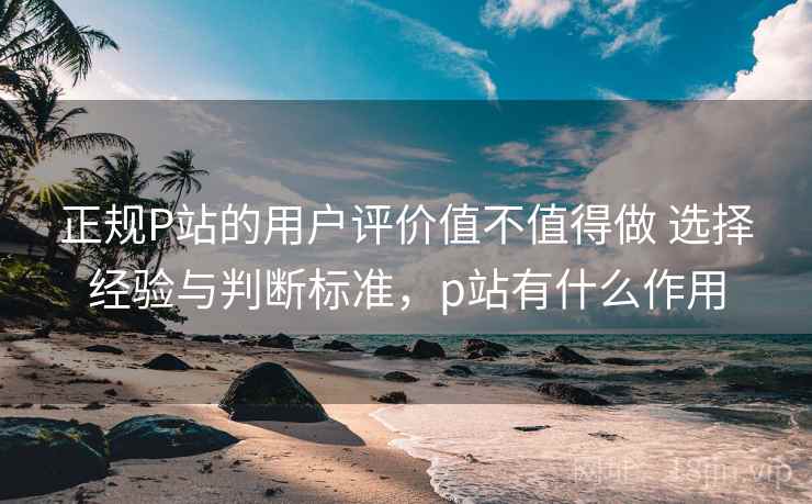 正规P站的用户评价值不值得做 选择经验与判断标准，p站有什么作用