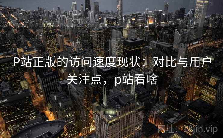 P站正版的访问速度现状:对比与用户关注点,p站看啥 P站正版的访问速度现状:对比与用户关注点,p站看啥