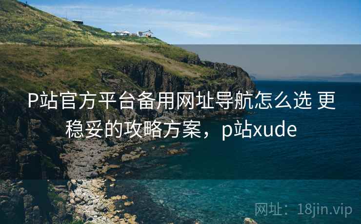 P站官方平台备用网址导航怎么选 更稳妥的攻略方案,p站xude P站官方平台备用网址导航怎么选 更稳妥的攻略方案,p站xude