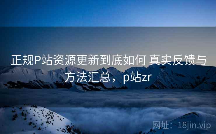 正规P站资源更新到底如何 真实反馈与方法汇总，p站zr