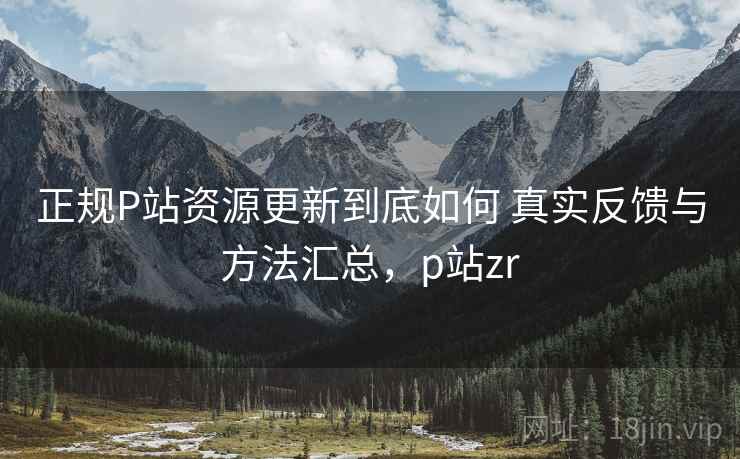 正规P站资源更新到底如何 真实反馈与方法汇总，p站zr