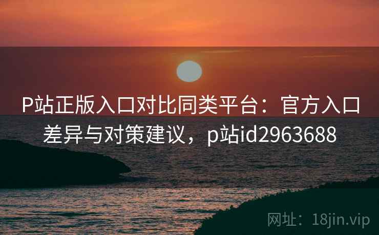 P站正版入口对比同类平台:官方入口差异与对策建议,p站id2963688 P站正版入口对比同类平台:官方入口差异与对策建议,p站id2963688