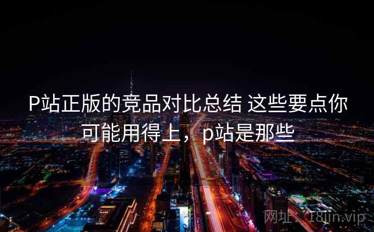 P站正版的竞品对比总结 这些要点你可能用得上,p站是那些 P站正版的竞品对比总结 这些要点你可能用得上,p站是那些