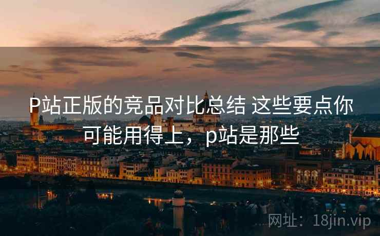 P站正版的竞品对比总结 这些要点你可能用得上,p站是那些 P站正版的竞品对比总结 这些要点你可能用得上,p站是那些