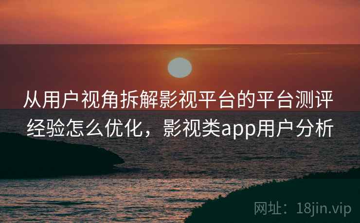 从用户视角拆解影视平台的平台测评 经验怎么优化,影视类app用户分析 从用户视角拆解影视平台的平台测评 经验怎么优化,影视类app用户分析