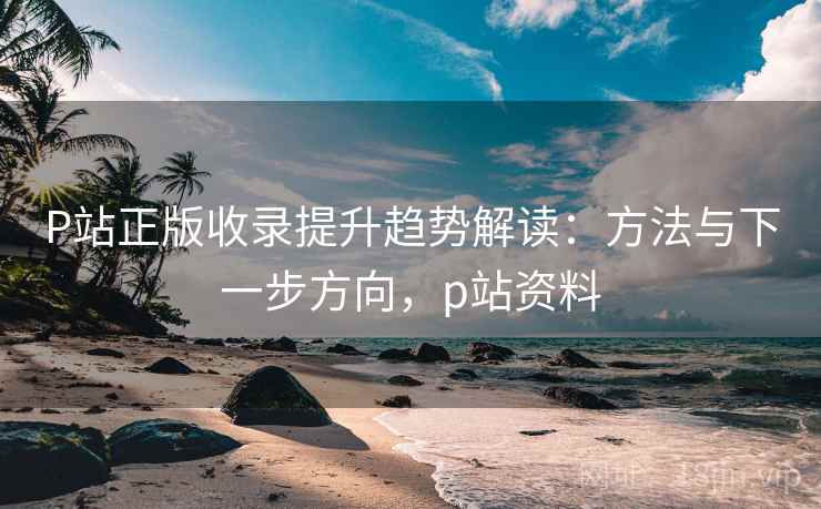 P站正版收录提升趋势解读:方法与下一步方向,p站资料 P站正版收录提升趋势解读:方法与下一步方向,p站资料