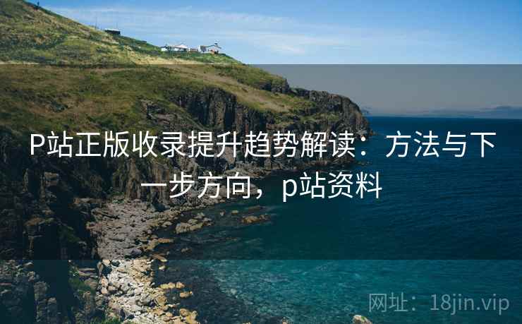 P站正版收录提升趋势解读:方法与下一步方向,p站资料 P站正版收录提升趋势解读:方法与下一步方向,p站资料