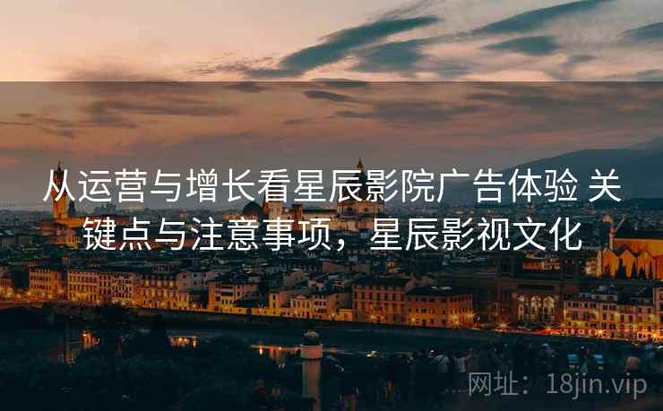 从运营与增长看星辰影院广告体验 关键点与注意事项,星辰影视文化 从运营与增长看星辰影院广告体验 关键点与注意事项,星辰影视文化