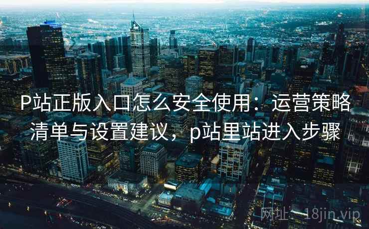 P站正版入口怎么安全使用:运营策略清单与设置建议,p站里站进入步骤 P站正版入口怎么安全使用:运营策略清单与设置建议,p站里站进入步骤