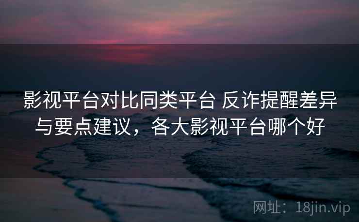 影视平台对比同类平台 反诈提醒差异与要点建议,各大影视平台哪个好 影视平台对比同类平台 反诈提醒差异与要点建议,各大影视平台哪个好