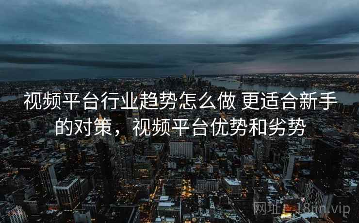 视频平台行业趋势怎么做 更适合新手的对策,视频平台优势和劣势 视频平台行业趋势怎么做 更适合新手的对策,视频平台优势和劣势
