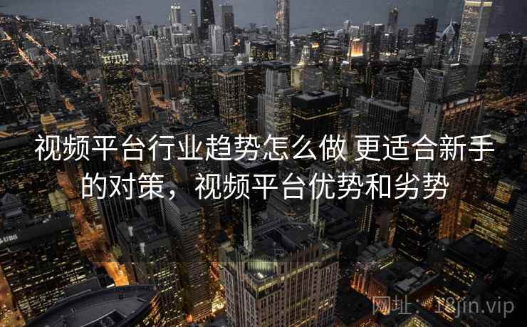 视频平台行业趋势怎么做 更适合新手的对策,视频平台优势和劣势 视频平台行业趋势怎么做 更适合新手的对策,视频平台优势和劣势