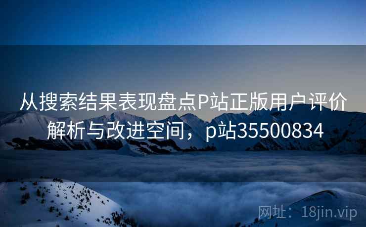 从搜索结果表现盘点P站正版用户评价 解析与改进空间,p站35500834 从搜索结果表现盘点P站正版用户评价 解析与改进空间,p站35500834
