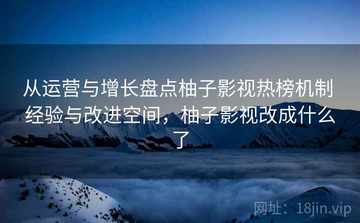从运营与增长盘点柚子影视热榜机制 经验与改进空间,柚子影视改成什么了 从运营与增长盘点柚子影视热榜机制 经验与改进空间,柚子影视改成什么了