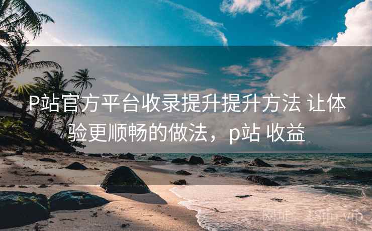P站官方平台收录提升提升方法 让体验更顺畅的做法,p站 收益 P站官方平台收录提升提升方法 让体验更顺畅的做法,p站 收益