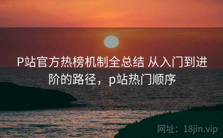 P站官方热榜机制全总结 从入门到进阶的路径,p站热门顺序 P站官方热榜机制全总结 从入门到进阶的路径,p站热门顺序
