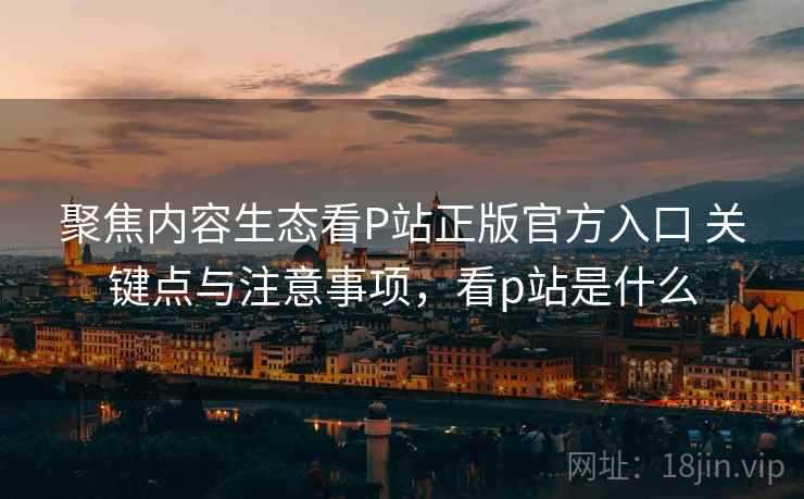 聚焦内容生态看P站正版官方入口 关键点与注意事项，看p站是什么