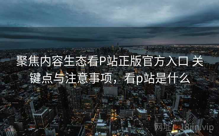 聚焦内容生态看P站正版官方入口 关键点与注意事项，看p站是什么