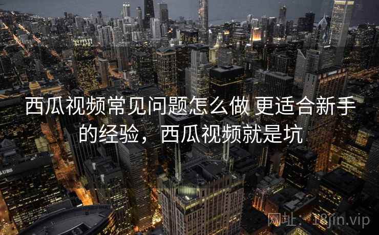 西瓜视频常见问题怎么做 更适合新手的经验,西瓜视频就是坑 西瓜视频常见问题怎么做 更适合新手的经验,西瓜视频就是坑