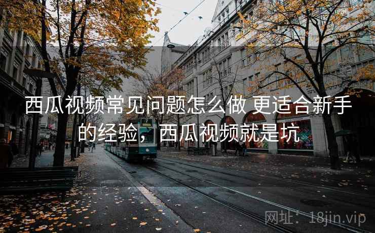 西瓜视频常见问题怎么做 更适合新手的经验,西瓜视频就是坑 西瓜视频常见问题怎么做 更适合新手的经验,西瓜视频就是坑