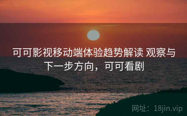 可可影视移动端体验趋势解读 观察与下一步方向，可可看剧