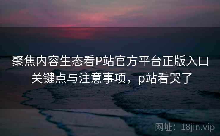 聚焦内容生态看P站官方平台正版入口 关键点与注意事项，p站看哭了