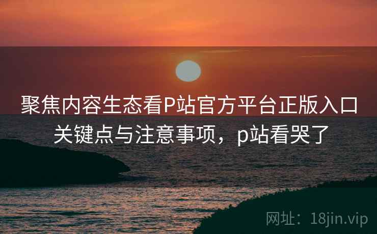 聚焦内容生态看P站官方平台正版入口 关键点与注意事项，p站看哭了