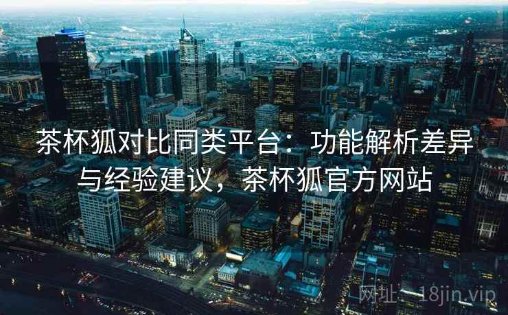 茶杯狐对比同类平台:功能解析差异与经验建议,茶杯狐官方网站 茶杯狐对比同类平台:功能解析差异与经验建议,茶杯狐官方网站