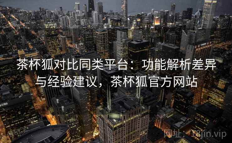 茶杯狐对比同类平台:功能解析差异与经验建议,茶杯狐官方网站 茶杯狐对比同类平台:功能解析差异与经验建议,茶杯狐官方网站