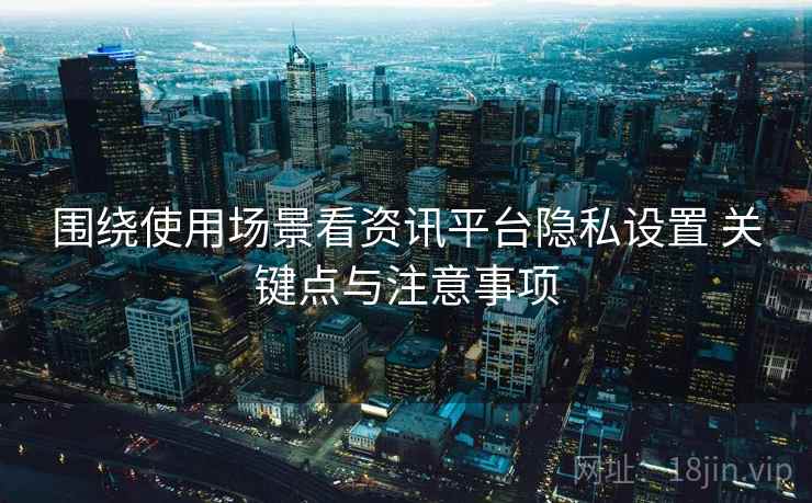 围绕使用场景看资讯平台隐私设置 关键点与注意事项 围绕使用场景看资讯平台隐私设置 关键点与注意事项