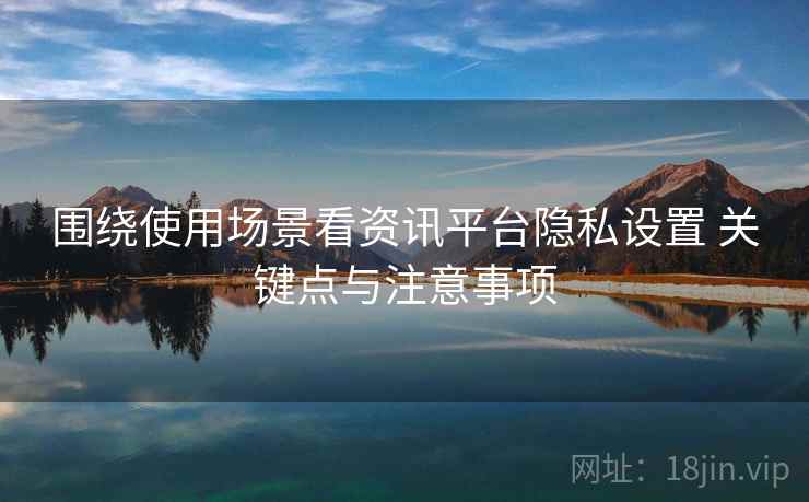 围绕使用场景看资讯平台隐私设置 关键点与注意事项 围绕使用场景看资讯平台隐私设置 关键点与注意事项
