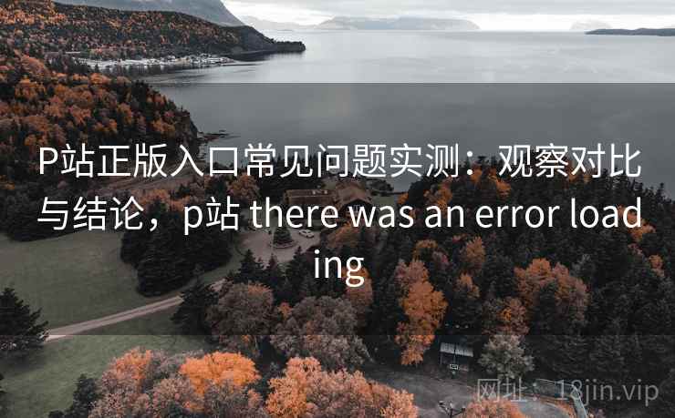 P站正版入口常见问题实测:观察对比与结论,p站 there was an error loading P站正版入口常见问题实测:观察对比与结论,p站 there was an error loading