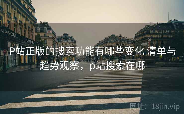 P站正版的搜索功能有哪些变化 清单与趋势观察，p站搜索在哪