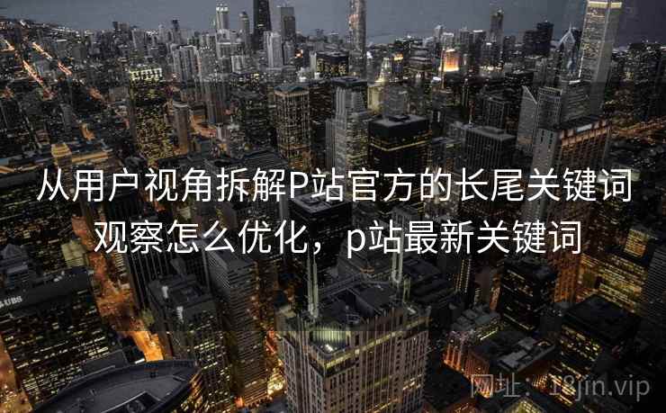 从用户视角拆解P站官方的长尾关键词 观察怎么优化,p站最新关键词 从用户视角拆解P站官方的长尾关键词 观察怎么优化,p站最新关键词